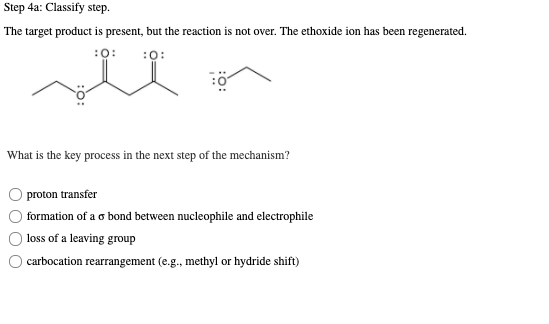 Step 4a: Classify step.
The target product is present, but the reaction is not over. The ethoxide ion has been regenerated.
:0:
:0:
What is the key process in the next step of the mechanism?
proton transfer
formation of a o bond between nucleophile and electrophile
loss of a leaving group
carbocation rearrangement (e.g., methyl or hydride shift)
