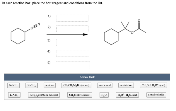 In each reaction box, place the best reagent and conditions from the list.
1)
CEN
2)
3)
4)
5)
Answer Bank
NANH,
NaBH,
acetone
CH,CH, MgBr (excess)
acetic acid
acetate ion
CH,OH, H,O* (cat.)
LIAIH,
(CH,),CHMgBr (excess)
CH,MgBr (excess)
H,0
H,0*, H,0, heat
acetyl chloride

