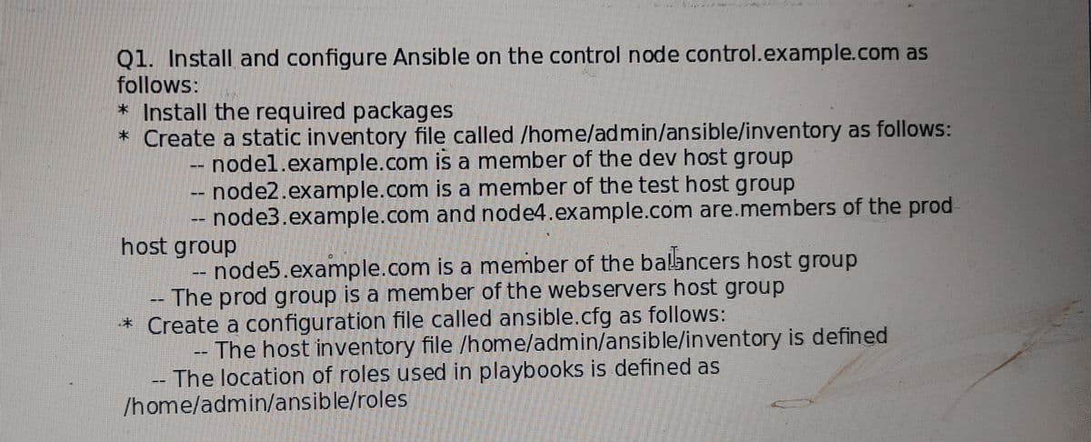 Q1. Install and configure Ansible on the control node control.example.com as
follows:
* Install the required packages
* Create a static inventory file called /home/admin/ansible/inventory as follows:
-- nodel.example.com is a member of the dev host group
-- node2.example.com is a member of the test host group
-- node3.example.com and node4.example.com are.members of the prod
host group
node5.example.com is a member of the balancers host group
-The prod group is a member of the webservers host group
* Create a configuration file called ansible.cfg as follows:
The host inventory file /home/admin/ansible/inventory is defined
- The location of roles used in playbooks is defined as
/home/admin/ansible/roles
