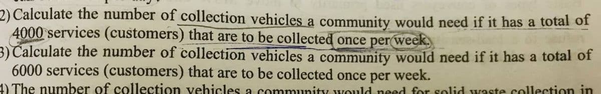 2) Calculate the number of collection vehicles a community would need if it has a total of
4000 services (customers) that are to be collected once per week.
3) Calculate the number of collection vehicles a community would need if it has a total of
6000 services (customers) that are to be collected once per week.
4) The number of collection vehicles a community would need for solid waste collection in