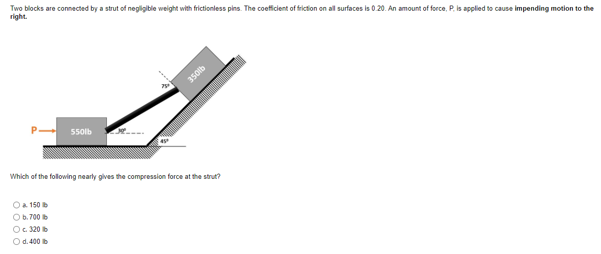 Two blocks are connected by a strut of negligible weight with frictionless pins. The coefficient of friction on all surfaces is 0.20. An amount of force, P, is applied to cause impending motion to the
right.
O a. 150 lb
O b. 700 lb
550lb
O c. 320 lb
O d. 400 lb
30⁰
75⁰
45⁰
Which of the following nearly gives the compression force at the strut?
350lb