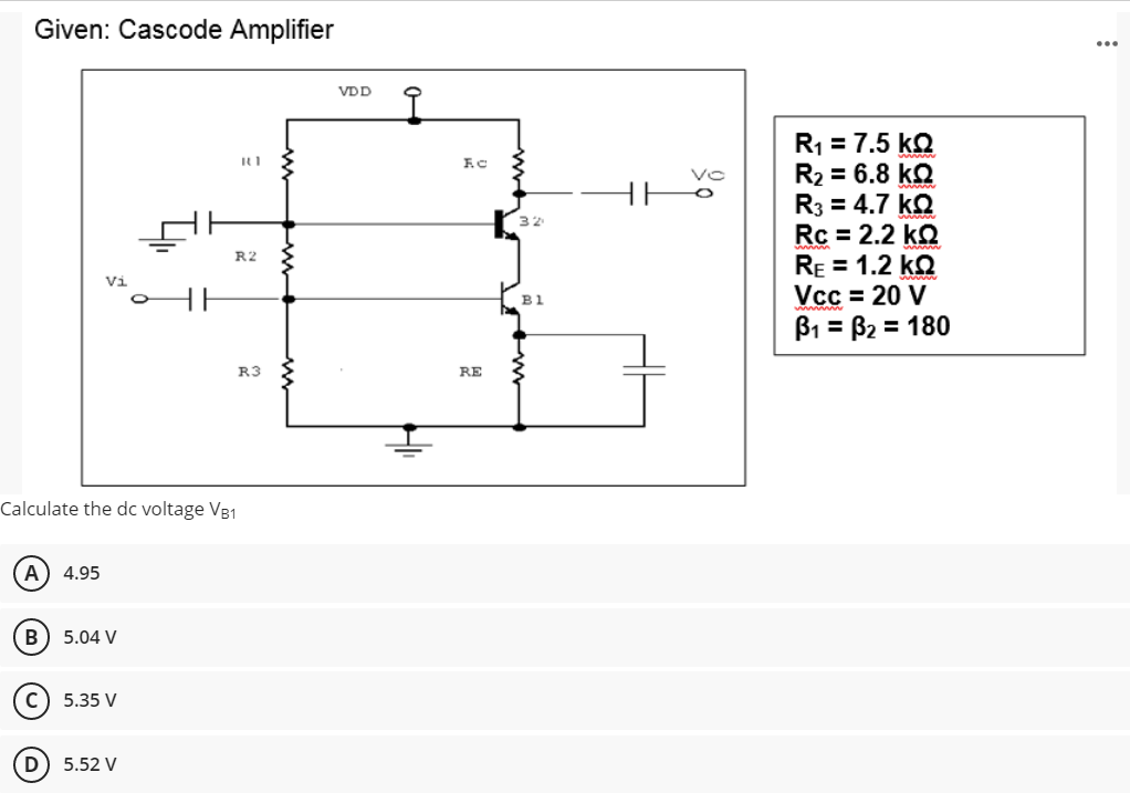 Given: Cascode Amplifier
Calculate the dc voltage VB1
A) 4.95
B
5.04 V
с 5.35 V
D) 5.52 V
=
R1
R2
R3
VDD
F.C
RE
32
B1
R₁ = 7.5 KQ
R₂ = 6.8 kQ2
R3 = 4.7 KQ
Rc = 2.2 kQ
RE = 1.2 KQ
Vcc= 20 V
B₁ = B₂ = 180
...