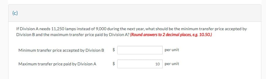 (c)
If Division A needs 11,250 lamps instead of 9,000 during the next year, what should be the minimum transfer price accepted by
Division B and the maximum transfer price paid by Division A? (Round answers to 2 decimal places, e.g. 10.50.)
Minimum transfer price accepted by Division B
Maximum transfer price paid by Division A
$
GA
$
per unit
10 per unit