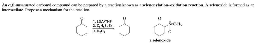 An a,ß-unsaturated carbonyl compound can be prepared by a reaction known as a selenenylation-oxidation reaction. A selenoxide is formed as an
intermediate. Propose a mechanism for the reaction.
1. LDA/THF
2. CgH5SeBr
3. H,02
ŠECH5
a selenoxide
