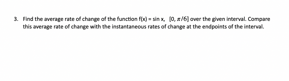 3. Find the average rate of change of the function f(x) = sin x, [0, t/6] over the given interval. Compare
this average rate of change with the instantaneous rates of change at the endpoints of the interval.
