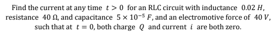 Find the current at any time t > 0 for an RLC circuit with inductance 0.02 H,
resistance 40 N, and capacitance 5 × 10-5 F, and an electromotive force of 40 V,
such that at t = 0, both charge Q and current i are both zero.
