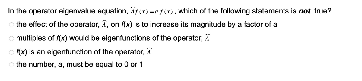 In the operator eigenvalue equation, Af(x) =a f(x), which of the following statements is not true?
the effect of the operator, A, on f(x) is to increase its magnitude by a factor of a
Omultiples of f(x) would be eigenfunctions of the operator, A
Of(x) is an eigenfunction of the operator, A
the number, a, must be equal to 0 or 1
OOO O
