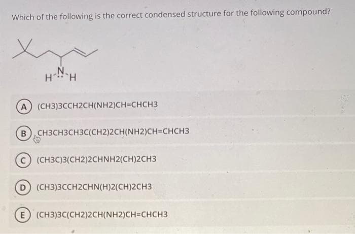 Which of the following is the correct condensed structure for the following compound?
N.
H H
A) (CH3)3CCH2CH(NH2)CH=CHCH3
B) CH3CH3CH3C(CH2)2CH(NH2)CH=CHCH3
C) (CH3C)3(CH2)2CHNH2(CH)2CH3
(D) (CH3)3CCH2CHN(H)2(CH)2CH3
E) (CH3)3C(CH2)2CH(NH2)CH=CHCH3