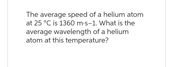 The average speed of a helium atom
at 25 °C is 1360 m.s-1. What is the
average wavelength of a helium
atom at this temperature?