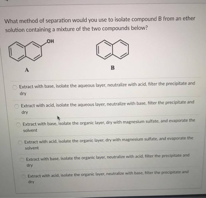 What method of separation would you use to isolate compound B from an ether
solution containing a mixture of the two compounds below?
OH
A
B
Extract with base, isolate the aqueous layer, neutralize with acid, filter the precipitate and
dry
Extract with acid, isolate the aqueous layer, neutralize with base, filter the precipitate and
dry
Extract with base, isolate the organic layer, dry with magnesium sulfate, and evaporate the
solvent
Extract with acid, isolate the organic layer, dry with magnesium sulfate, and evaporate the
solvent
Extract with base, isolate the organic layer, neutralize with acid, filter the precipitate and
dry
Extract with acid, isolate the organic layer, neutralize with base, filter the precipitate and
dry