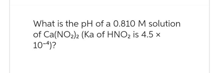 What is the pH of a 0.810 M solution
of Ca(NO₂)2 (Ka of HNO₂ is 4.5 x
10-4)?