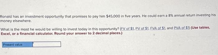 Ronald has an investment opportunity that promises to pay him $45,000 in five years. He could earn a 8% annual return investing his
money elsewhere.
What is the most he would be willing to invest today in this opportunity? (EV of $1. PV of $1. EVA of $1, and PVA of $1) (Use tables,
Excel, or a financial calculator. Round your answer to 2 decimal places.)
Present value