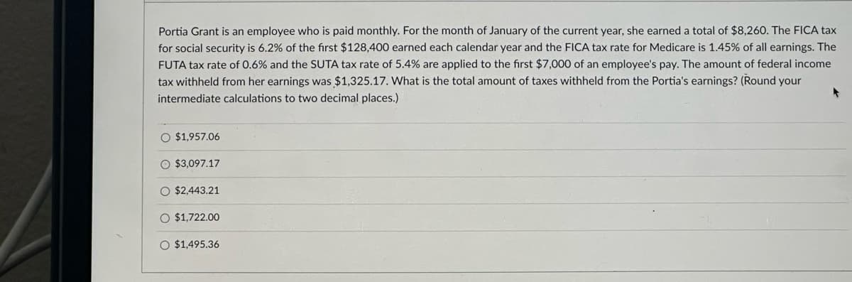 Portia Grant is an employee who is paid monthly. For the month of January of the current year, she earned a total of $8,260. The FICA tax
for social security is 6.2% of the first $128,400 earned each calendar year and the FICA tax rate for Medicare is 1.45% of all earnings. The
FUTA tax rate of 0.6% and the SUTA tax rate of 5.4% are applied to the first $7,000 of an employee's pay. The amount of federal income
tax withheld from her earnings was $1,325.17. What is the total amount of taxes withheld from the Portia's earnings? (Round your
intermediate calculations to two decimal places.)
O $1,957.06
O $3,097.17
O $2,443.21
O $1,722.00
O O
$1,495.36