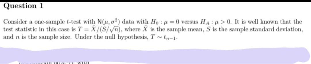 Question 1
Consider a one-sample t-test with N(µ, o²) data with Ho : u = 0 versus HA: u> 0. It is well known that the
test statistic in this case is T = X/(S//n), where X is the sample mean, S is the sample standard deviation,
and n is the sample size. Under the null hypothesis, T tn-1.
TYLU. L. WILD

