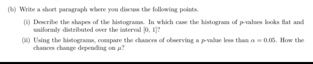 (b) Write a short paragraph where you discuss the following points.
(i) Describe the shapes of the histograms. In which case the histogram of p-values looks flat and
uniformly distributed over the interval [0, 1]?
(ii) Using the histograms, compare the chances of observing a p-value less than a = 0.05. How the
chances change depending on µ?
