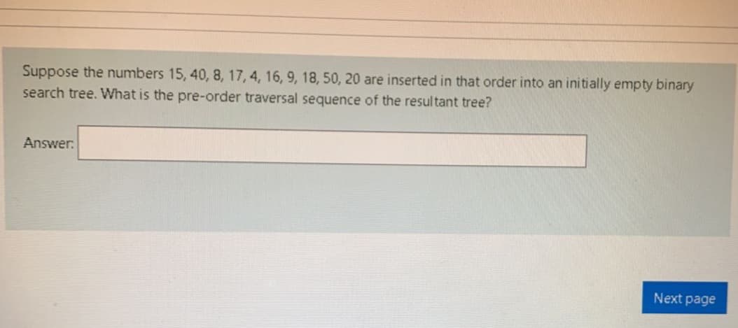 Suppose the numbers 15, 40, 8, 17, 4, 16, 9, 18, 50, 20 are inserted in that order into an initially empty binary
search tree. What is the pre-order traversal sequence of the resultant tree?
Answer:
Next page
