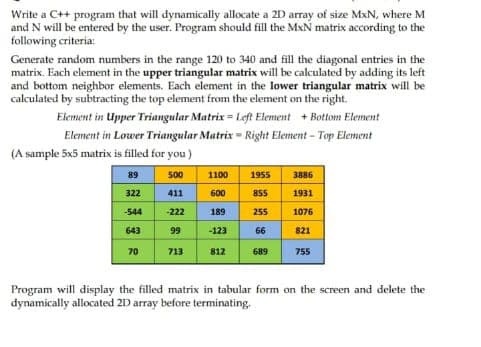 Write a C++ program that will dynamically allocate a 2D array of size MxN, where M
and N will be entered by the user. Program should fill the MxN matrix according to the
following criteria:
Generate random numbers in the range 120 to 340 and fill the diagonal entries in the
matrix. Each element in the upper triangular matrix will be calculated by adding its left
and bottom neighbor elements. Each element in the lower triangular matrix will be
calculated by subtracting the top element from the element on the right.
Element in Upper Triangular Matrix = Left Element + Bottom Element
Element in Lower Triangular Matrix Right Element - Top Element
(A sample 5x5 matrix is filled for you )
89
500
1100
1955
3886
322
411
600
855
1931
544
-222
189
255
1076
643
99
-123
66
821
70
713
812
689
755
Program will display the filled matrix in tabular form on the screen and delete the
dynamically allocated 21 array before terminating.
