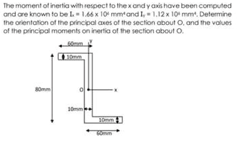 The moment of inertia with respect to the x and y axis have been computed
and are known to be I = 1.66 x 104 mm'and I, = 1.12x 10 mm, Determine
the orientation of the principal axes of the section about O, and the values
of the principal moments on inertia of the section about O.
G0mm
10mm
80mm
10mm
10mm
60mm
