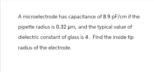 A microelectrode has capacitance of 8.9 pF/cm if the
pipette radius is 0.32 μm, and the typical value of
dielectric constant of glass is 4. Find the inside tip
radius of the electrode.