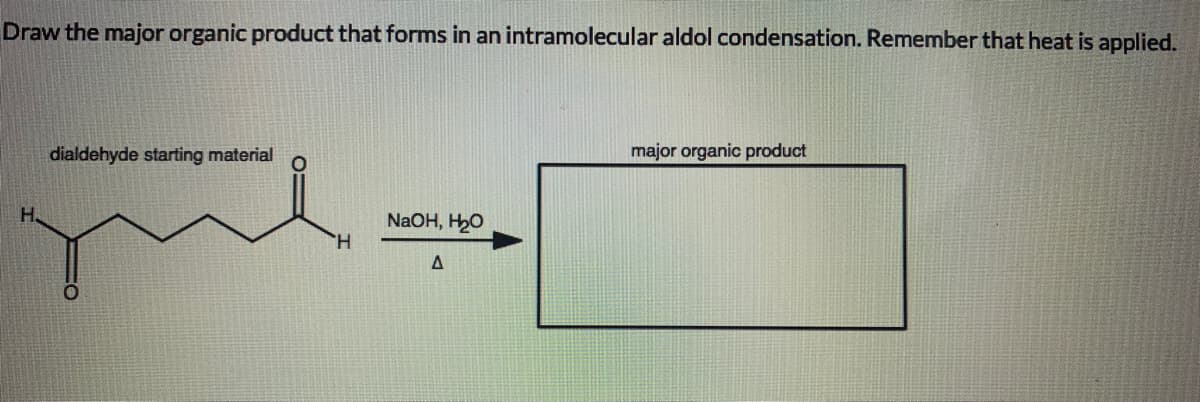 Draw the major organic product that forms in an intramolecular aldol condensation. Remember that heat is applied.
dialdehyde starting material
major organic product
H.
NaOH, H2O
H.
