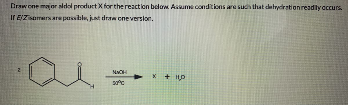 Draw one major aldol product X for the reaction below. Assume conditions are such that dehydration readily occurs.
If E/Zisomers are possible, just draw one version.
NaOH
+ HO
50°C
H.
