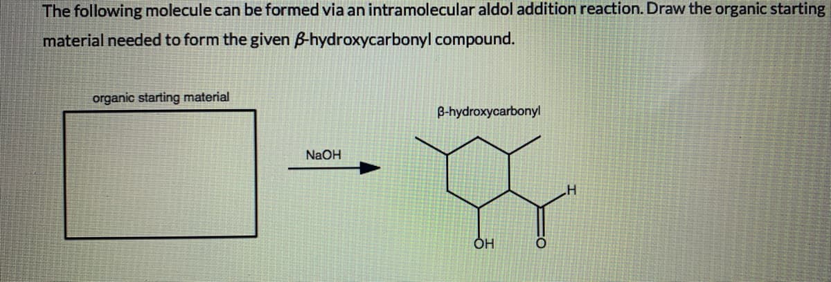 The following molecule can be formed via an intramolecular aldol addition reaction. Draw the organic starting
material needed to form the given B-hydroxycarbonyl compound.
organic starting material
B-hydroxycarbonyl
NaOH
OH
