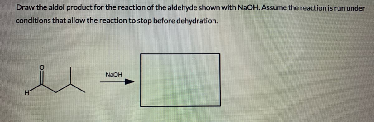 Draw the aldol product for the reaction of the aldehyde shown with NaOH. Assume the reaction is run under
conditions that allow the reaction to stop before dehydration.
NaOH
