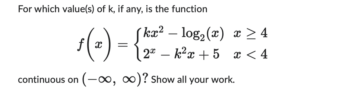 For which value(s) of k, if any, is the function
ƒ (2) = {2²²
continuous on (-∞, ∞)? Show all your work.
kx² - log₂ (x) x ≥ 4
2x - k²x + 5
x < 4