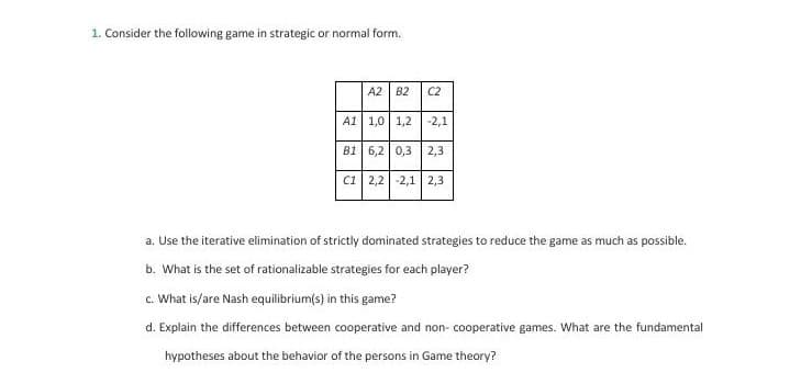 1. Consider the following game in strategic or normal form.
A2 B2
C2
A1 1,0 | 1,2
-2,1
B1 6,2 0,3
2,3
c1 2,2 -2,1| 2,3
a. Use the iterative elimination of strictly dominated strategies to reduce the game as much as possible.
b. What is the set of rationalizable strategies for each player?
c. What is/are Nash equilibrium(s) in this game?
d. Explain the differences between cooperative and non- cooperative games. What are the fundamental
hypotheses about the behavior of the persons in Game theory?
