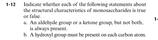 Indicate whether each of the following statements about
the structural characteristics of monosaccharides is true
1-12
or false.
a. An aldehyde group or a ketone group, but not both,
is always present.
b. A hydroxyl group must be present on each carbon atom.
1-
