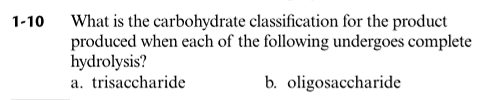 What is the carbohydrate classification for the product
produced when each of the following undergoes complete
hydrolysis?
a. trisaccharide
1-10
b. oligosaccharide
