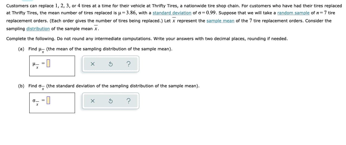 Customers can replace 1, 2, 3, or 4 tires at a time for their vehicle at Thrifty Tires, a nationwide tire shop chain. For customers who have had their tires replaced
at Thrifty Tires, the mean number of tires replaced is u=3.86, with a standard deviation of o=0.99. Suppose that we will take a random sample of n=7 tire
replacement orders. (Each order gives the number of tires being replaced.) Let x represent the sample mean of the 7 tire replacement orders. Consider the
sampling distribution of the sample mean x.
Complete the following. Do not round any intermediate computations. Write your answers with two decimal places, rounding if needed.
(a) Find u- (the mean of the sampling distribution of the sample mean).
(b) Find o- (the standard deviation of the sampling distribution of the sample mean).
