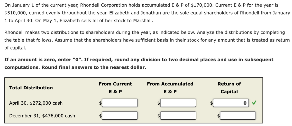 On January 1 of the current year, Rhondell Corporation holds accumulated E & P of $170,000. Current E & P for the year is
$510,000, earned evenly throughout the year. Elizabeth and Jonathan are the sole equal shareholders of Rhondell from January
1 to April 30. On May 1, Elizabeth sells all of her stock to Marshall.
Rhondell makes two distributions to shareholders during the year, as indicated below. Analyze the distributions by completing
the table that follows. Assume that the shareholders have sufficient basis in their stock for any amount that is treated as return
of capital.
If an amount is zero, enter "0". If required, round any division to two decimal places and use in subsequent
computations. Round final answers to the nearest dollar.
Total Distribution
April 30, $272,000 cash
December 31, $476,000 cash
From Current
E & P
From Accumulated
E & P
Return of
Capital
0
