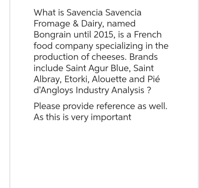 What is Savencia Savencia
Fromage & Dairy, named
Bongrain until 2015, is a French
food company specializing in the
production of cheeses. Brands
include Saint Agur Blue, Saint
Albray, Etorki, Alouette and Pié
d'Angloys Industry Analysis ?
Please provide reference as well.
As this is very important