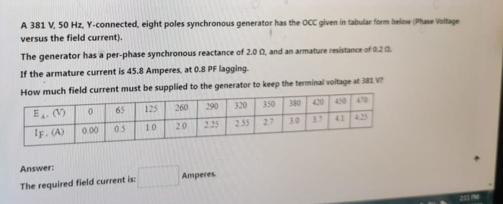 A 381 V, 50 Hz, Y-connected, eight poles synchronous generator has the OCC given in tabular form below (Phase Voltage
versus the field current).
The generator has a per-phase synchronous reactance of 2.0 2, and an armature resistance of 0.2 02.
If the armature current is 45.8 Amperes, at 0.8 PF lagging.
How much field current must be supplied to the generator to keep the terminal voltage at 381 V?
125
1.0
E. (V)
IF. (A)
0
0.00
65
0.5
Answer:
The required field current is:
260
2.0
290
2.25
Amperes.
320
2.55
350
380
2.7 3.0
470
41 425
450
420
3.7
211 PM
