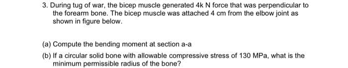3. During tug of war, the bicep muscle generated 4k N force that was perpendicular to
the forearm bone. The bicep muscle was attached 4 cm from the elbow joint as
shown in figure below.
(a) Compute the bending moment at section a-a
(b) If a circular solid bone with allowable compressive stress of 130 MPa, what is the
minimum permissible radius of the bone?

