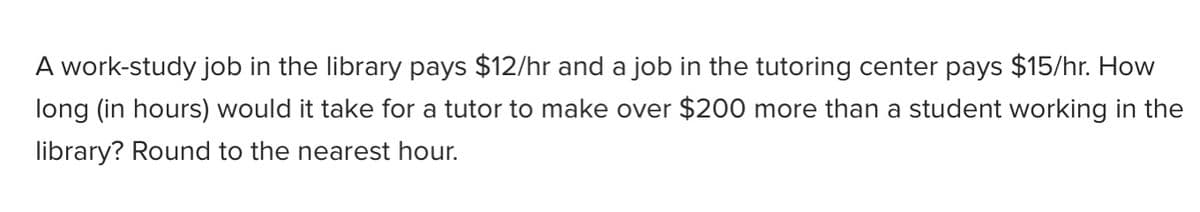 A work-study job in the library pays $12/hr and a job in the tutoring center pays $15/hr. How
long (in hours) would it take for a tutor to make over $200 more than a student working in the
library? Round to the nearest hour.
