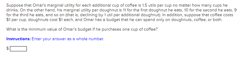Suppose that Omar's marginal utility for each additional cup of coffee is 1.5 utils per cup no matter how many cups he
drinks. On the other hand, his marginal utility per doughnut is 11 for the first doughnut he eats, 10 for the second he eats, 9
for the third he eats, and so on (that is, declining by 1 util per additional doughnut). In addition, suppose that coffee costs
$1 per cup, doughnuts cost $1 each, and Omar has a budget that he can spend only on doughnuts, coffee, or both.
What is the minimum value of Omar's budget if he purchases one cup of coffee?
Instructions: Enter your answer as a whole number.
