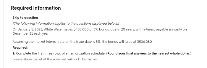 Required information
Skip to question
[The following information applies to the questions displayed below.]
On January 1, 2021, White Water issues $450,000 of 6% bonds, due in 20 years, with interest payable annually on
December 31 each year.
Assuming the market interest rate on the issue date is 5%, the bonds will issue at $506,080.
Required:
1. Complete the first three rows of an amortization schedule. (Round your final answers to the nearest whole dollar.)
please show me what the rows will will look like thanks!
