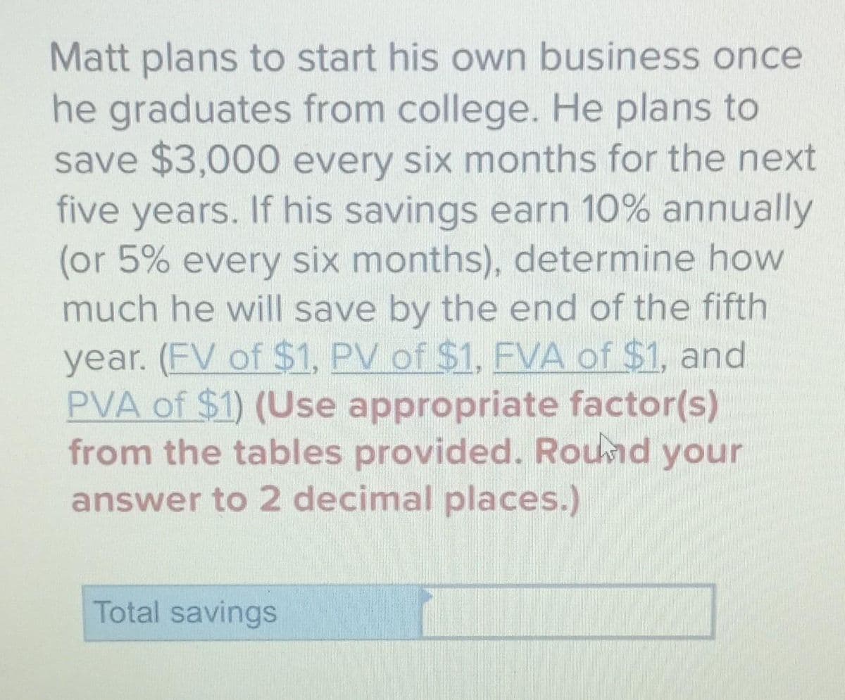 Matt plans to start his own business once
he graduates from college. He plans to
save $3,000 every six months for the next
five years. If his savings earn 10% annually
(or 5% every six months), determine how
much he will save by the end of the fifth
year. (FV of $1, PV of $1, FVA of $1, and
PVA of $1) (Use appropriate factor(s)
from the tables provided. Round your
answer to 2 decimal places.)
Total savings