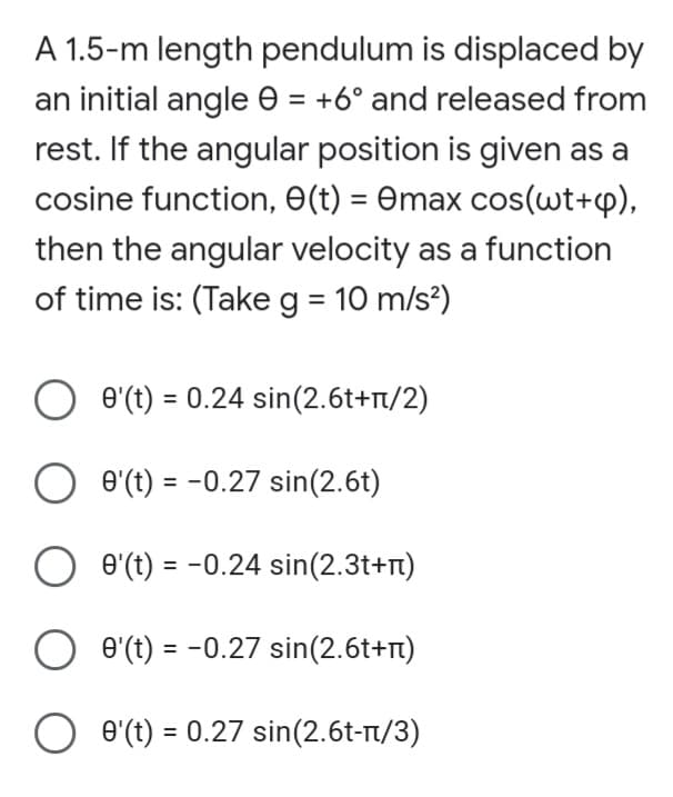 A 1.5-m length pendulum is displaced by
an initial angle e = +6° and released from
rest. If the angular position is given as a
cosine function, E(t) = Omax cos(wt+p),
then the angular velocity as a function
of time is: (Take g = 10 m/s?)
e'(t) = 0.24 sin(2.6t+r/2)
O e'(t) = -0.27 sin(2.6t)
O e'(t) = -0.24 sin(2.3t+T)
e'(t) = -0.27 sin(2.6t+n)
O e'(t) = 0.27 sin(2.6t-t/3)
