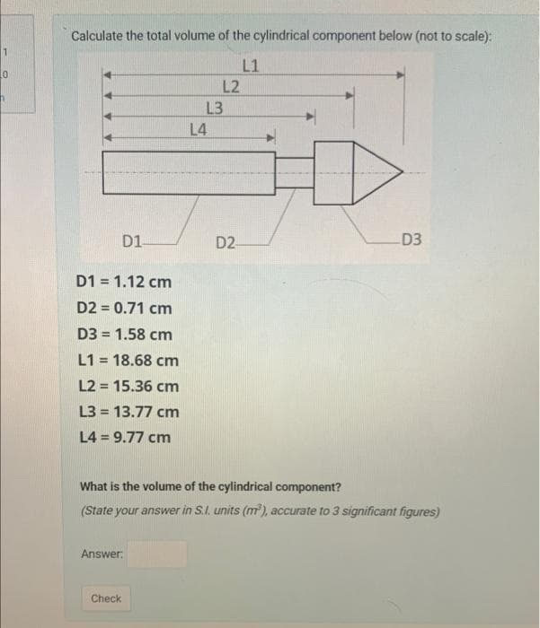1
0
Calculate the total volume of the cylindrical component below (not to scale):
L1
D1-
D1 = 1.12 cm
D2 = 0.71 cm
D3 = 1.58 cm
L1 = 18.68 cm
L2 = 15.36 cm
L3=13.77 cm
L4 = 9.77 cm
Answer:
Check
L2
L3
L4
D2-
What is the volume of the cylindrical component?
(State your answer in S.I. units (m³), accurate to 3 significant figures)
D3