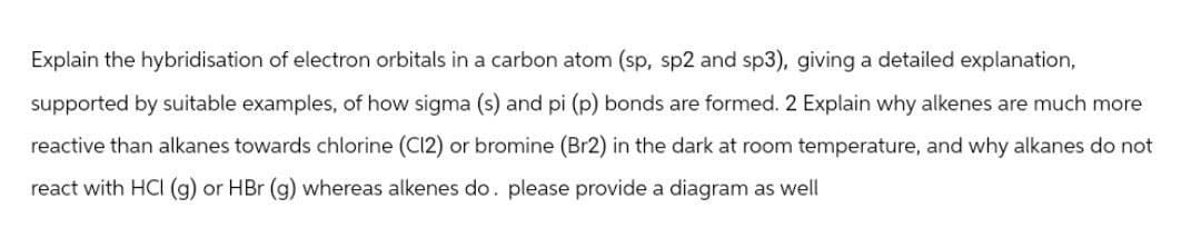 Explain the hybridisation of electron orbitals in a carbon atom (sp, sp2 and sp3), giving a detailed explanation,
supported by suitable examples, of how sigma (s) and pi (p) bonds are formed. 2 Explain why alkenes are much more
reactive than alkanes towards chlorine (C12) or bromine (Br2) in the dark at room temperature, and why alkanes do not
react with HCI (g) or HBr (g) whereas alkenes do. please provide a diagram as well