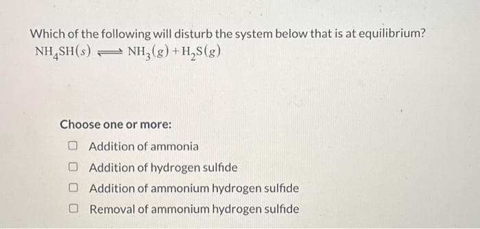 Which of the following will disturb the system below that is at equilibrium?
NHSH(s) NH3(g) + H2S(g)
Choose one or more:
Addition of ammonia
Addition of hydrogen sulfide
Addition of ammonium hydrogen sulfide
Removal of ammonium hydrogen sulfide
