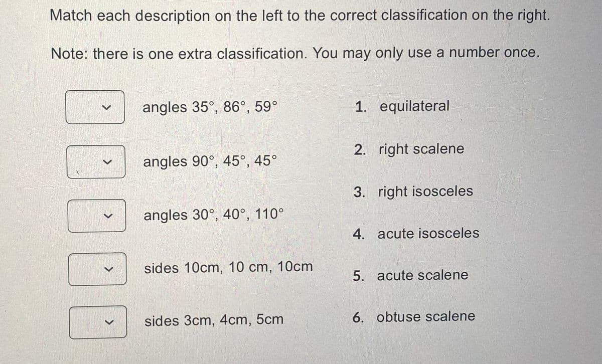 Match each description on the left to the correct classification on the right.
Note: there is one extra classification. You may only use a number once.
>
>
>
angles 35°, 86°, 59°
angles 90°, 45°, 45°
angles 30°, 40°, 110°
sides 10cm, 10 cm, 10cm
sides 3cm, 4cm, 5cm
1. equilateral
2. right scalene
3. right isosceles
4. acute isosceles
5. acute scalene
6. obtuse scalene