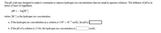 The pH scale was designed to make it convenient to express hydrogen ion concentrations that are small in aqueous solutions. The definiton of pH is in
terms of base 10 logarithms.
pH = - log [H*]
where [H"] is the hydrogen ion concentration.
a If the hydrogen ion concentration in a solution is 1.97 x 10 molL, the pH is
b. If the pH of a solution is 3.146, the hydrogen ion concentration is
mol/L.
