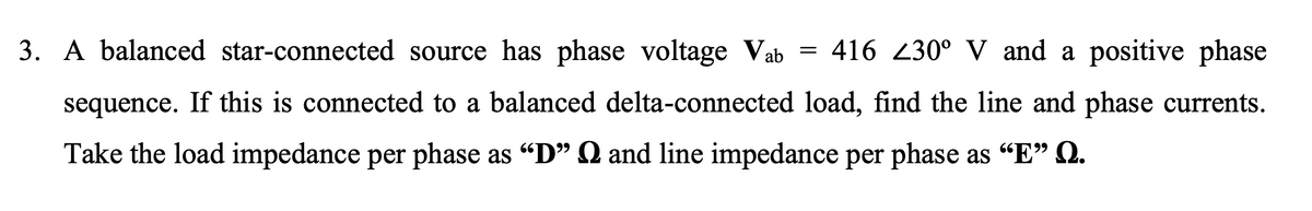 3. A balanced star-connected source has phase voltage Vab =
416 Z30° V and a positive phase
sequence. If this is connected to a balanced delta-connected load, find the line and phase currents.
Take the load impedance per phase as "D" Q and line impedance per phase as "E" Q.
