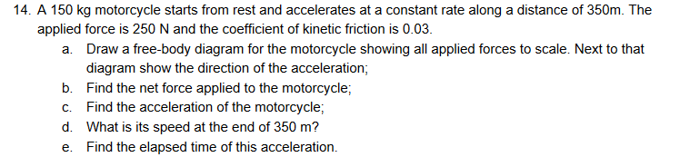 14. A 150 kg motorcycle starts from rest and accelerates at a constant rate along a distance of 350m. The
applied force is 250 N and the coefficient of kinetic friction is 0.03.
a. Draw a free-body diagram for the motorcycle showing all applied forces to scale. Next to that
diagram show the direction of the acceleration;
b. Find the net force applied to the motorcycle;
c. Find the acceleration of the motorcycle;
d. What is its speed at the end of 350 m?
e. Find the elapsed time of this acceleration.
