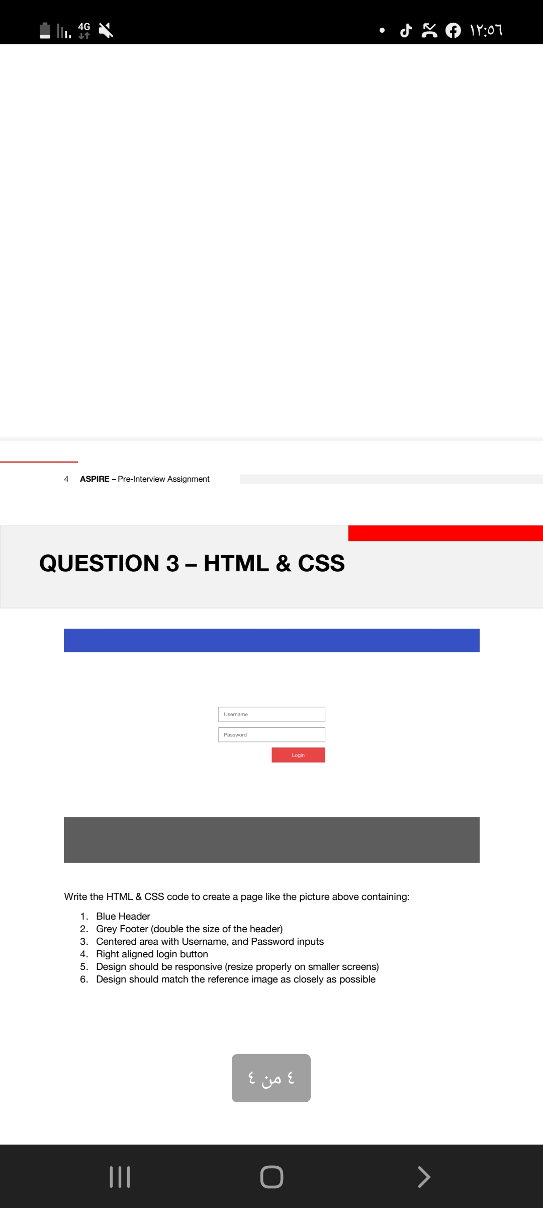 4G
19:07
4
ASPIRE - Pre-Interview Assignment
QUESTION 3 – HTML & CSS
Username
Password
Login
Write the HTML & CSS code to create a page like the picture above containing:
1. Blue Header
2. Grey Footer (double the size of the header)
3. Centered area with Username, and Password inputs
4. Right aligned login button
5. Design should be responsive (resize properly on smaller screens)
6. Design should match the reference image as closely as possible
4 من 4
II
>
