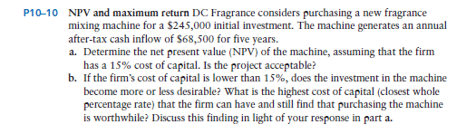 P10-10 NPV and maximum return DC Fragrance considers purchasing a new fragrance
mixing machine for a $245,000 initial investment. The machine generates an annual
after-tax cash inflow of $68,500 for five years.
a. Determine the net present value (NPV) of the machine, assuming that the firm
has a 15% cost of capital. Is the project acceptable?
b. If the firm's cost of capital is lower than 15%, does the investment in the machine
become more or less desirable? What is the highest cost of capital (closest whole
percentage rate) that the firm can have and still find that purchasing the machine
is worthwhile? Discuss this finding in light of your response in part a.